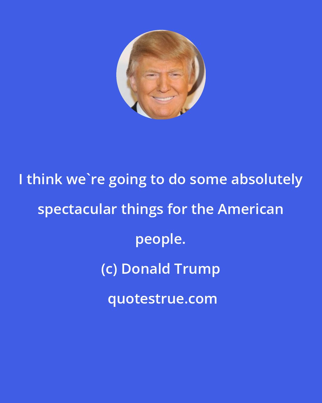 Donald Trump: I think we're going to do some absolutely spectacular things for the American people.