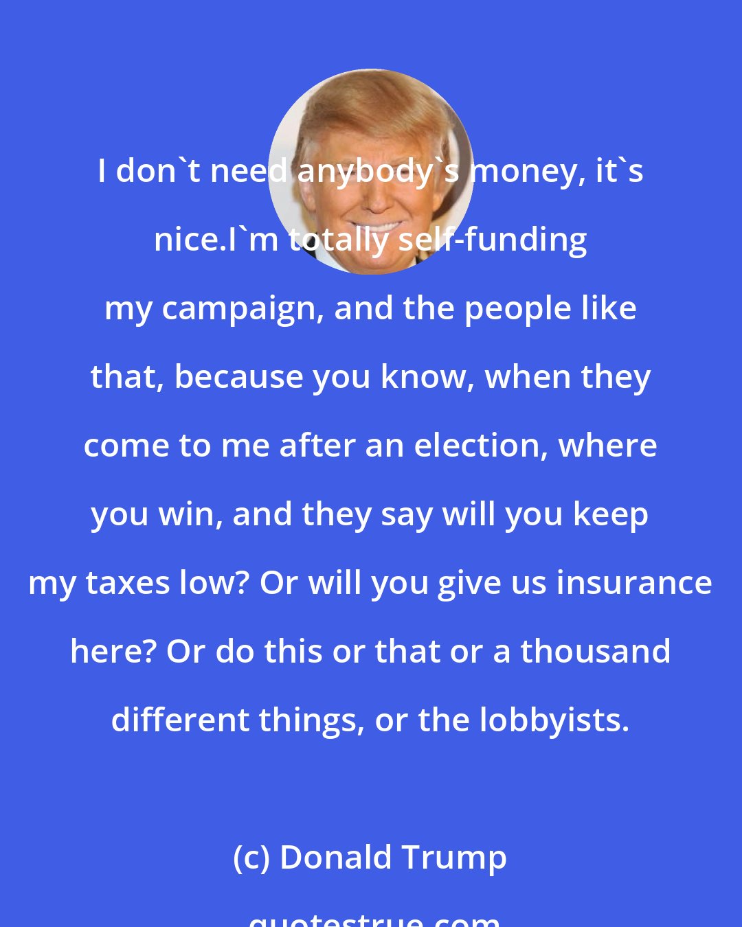 Donald Trump: I don't need anybody's money, it's nice.I'm totally self-funding my campaign, and the people like that, because you know, when they come to me after an election, where you win, and they say will you keep my taxes low? Or will you give us insurance here? Or do this or that or a thousand different things, or the lobbyists.