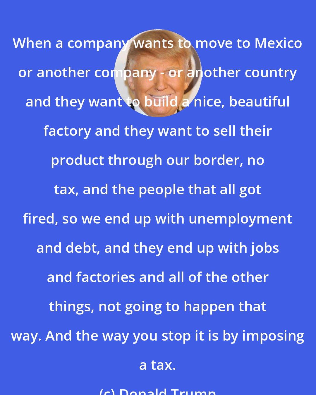 Donald Trump: When a company wants to move to Mexico or another company - or another country and they want to build a nice, beautiful factory and they want to sell their product through our border, no tax, and the people that all got fired, so we end up with unemployment and debt, and they end up with jobs and factories and all of the other things, not going to happen that way. And the way you stop it is by imposing a tax.