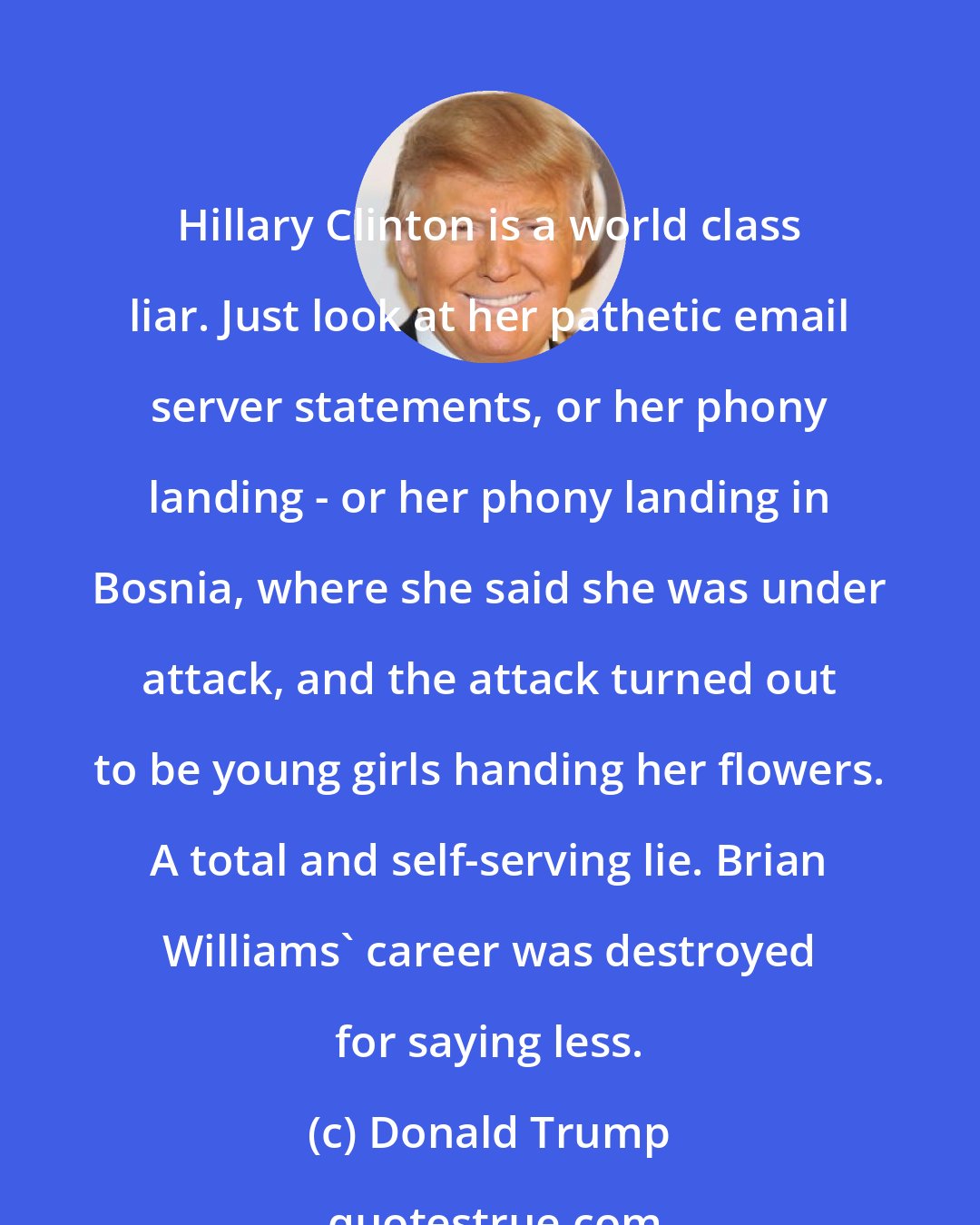 Donald Trump: Hillary Clinton is a world class liar. Just look at her pathetic email server statements, or her phony landing - or her phony landing in Bosnia, where she said she was under attack, and the attack turned out to be young girls handing her flowers. A total and self-serving lie. Brian Williams' career was destroyed for saying less.