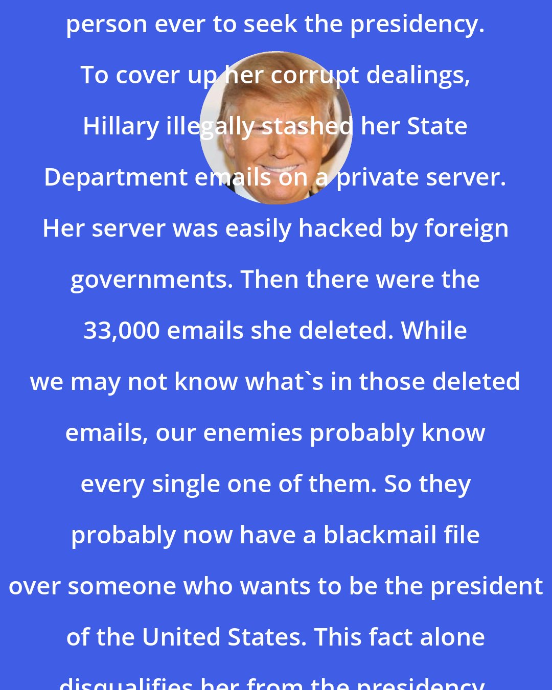 Donald Trump: Hillary Clinton may be the most corrupt person ever to seek the presidency. To cover up her corrupt dealings, Hillary illegally stashed her State Department emails on a private server. Her server was easily hacked by foreign governments. Then there were the 33,000 emails she deleted. While we may not know what's in those deleted emails, our enemies probably know every single one of them. So they probably now have a blackmail file over someone who wants to be the president of the United States. This fact alone disqualifies her from the presidency.