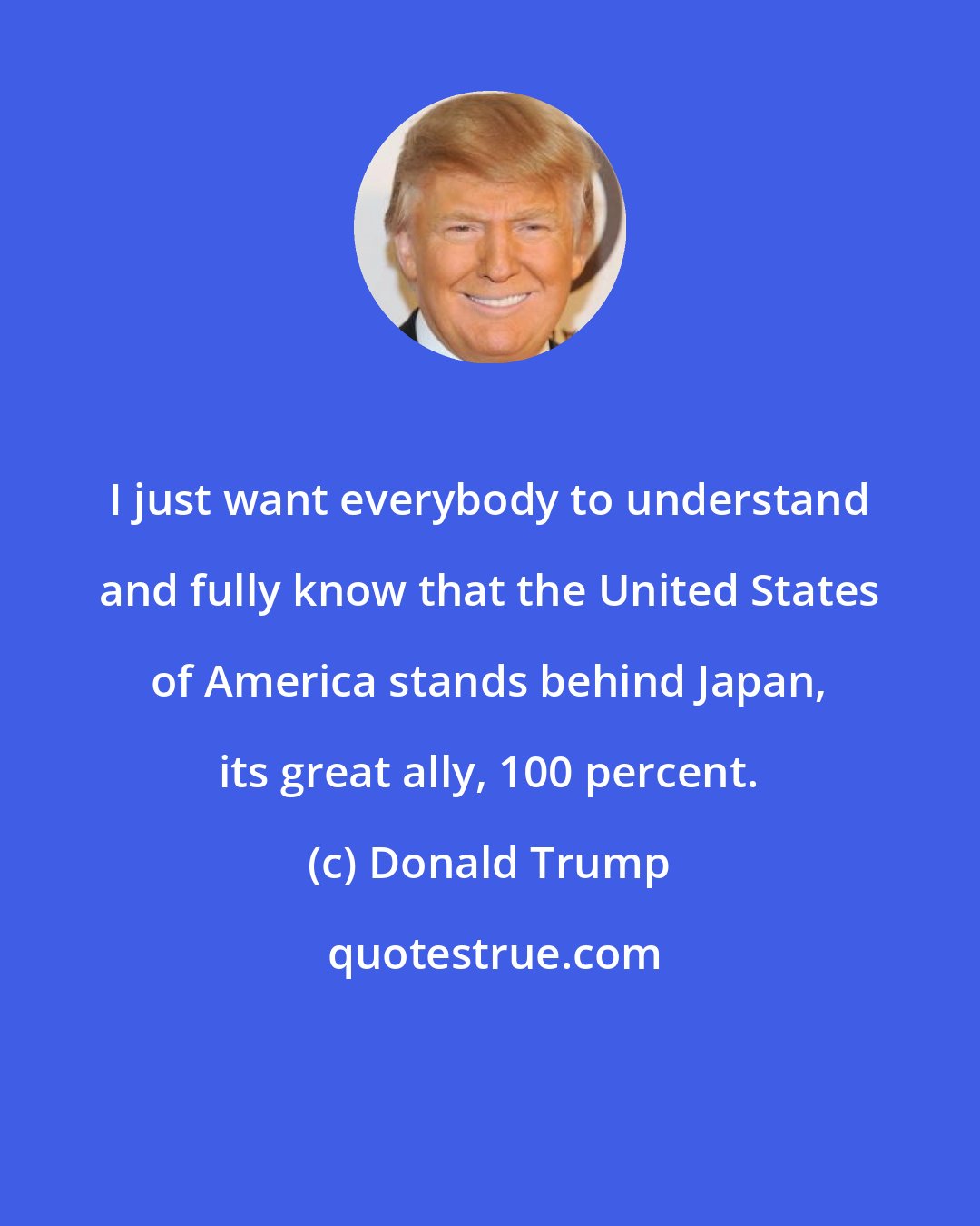 Donald Trump: I just want everybody to understand and fully know that the United States of America stands behind Japan, its great ally, 100 percent.