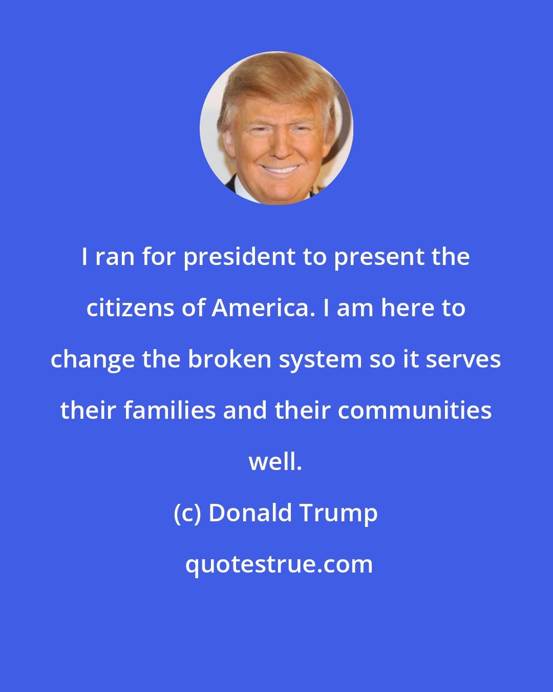 Donald Trump: I ran for president to present the citizens of America. I am here to change the broken system so it serves their families and their communities well.