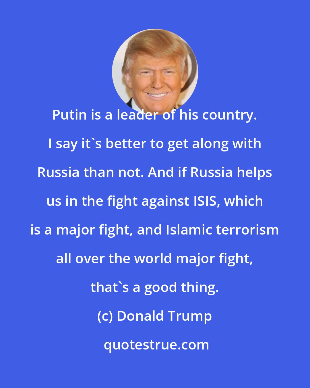 Donald Trump: Putin is a leader of his country. I say it's better to get along with Russia than not. And if Russia helps us in the fight against ISIS, which is a major fight, and Islamic terrorism all over the world major fight, that's a good thing.