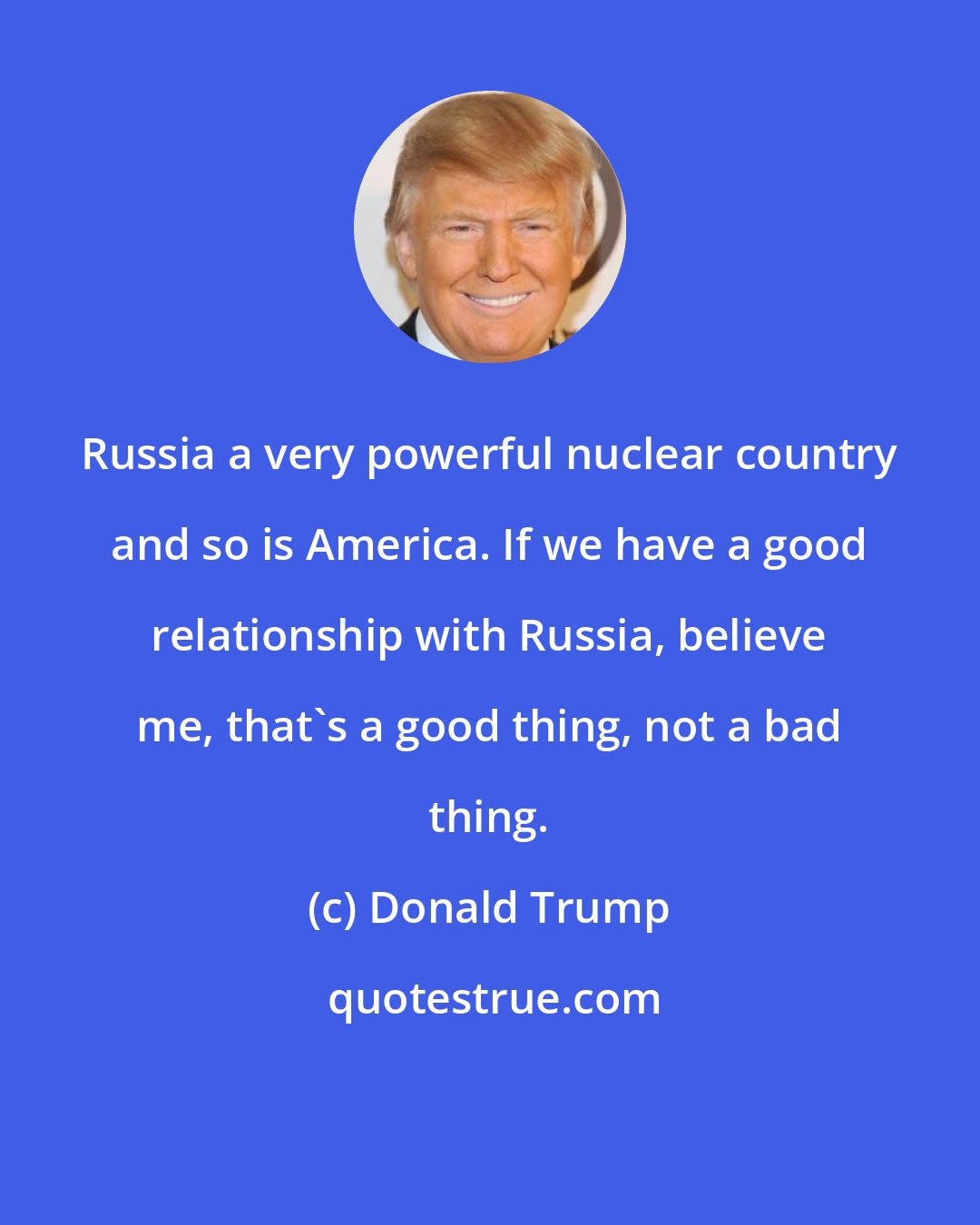 Donald Trump: Russia a very powerful nuclear country and so is America. If we have a good relationship with Russia, believe me, that's a good thing, not a bad thing.