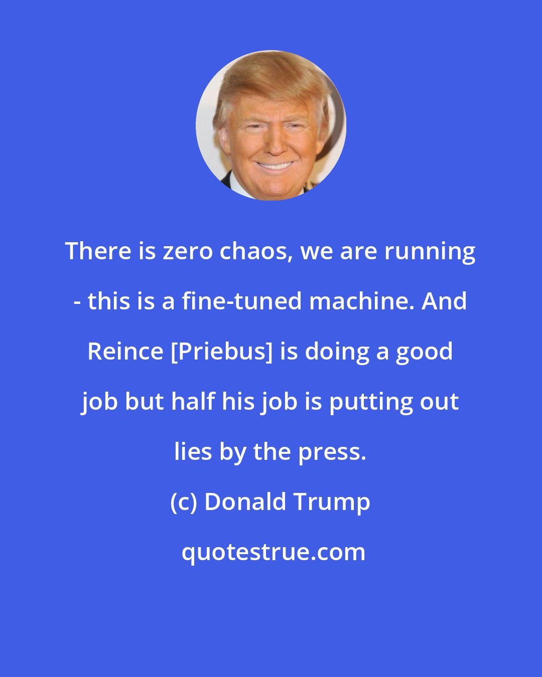 Donald Trump: There is zero chaos, we are running - this is a fine-tuned machine. And Reince [Priebus] is doing a good job but half his job is putting out lies by the press.