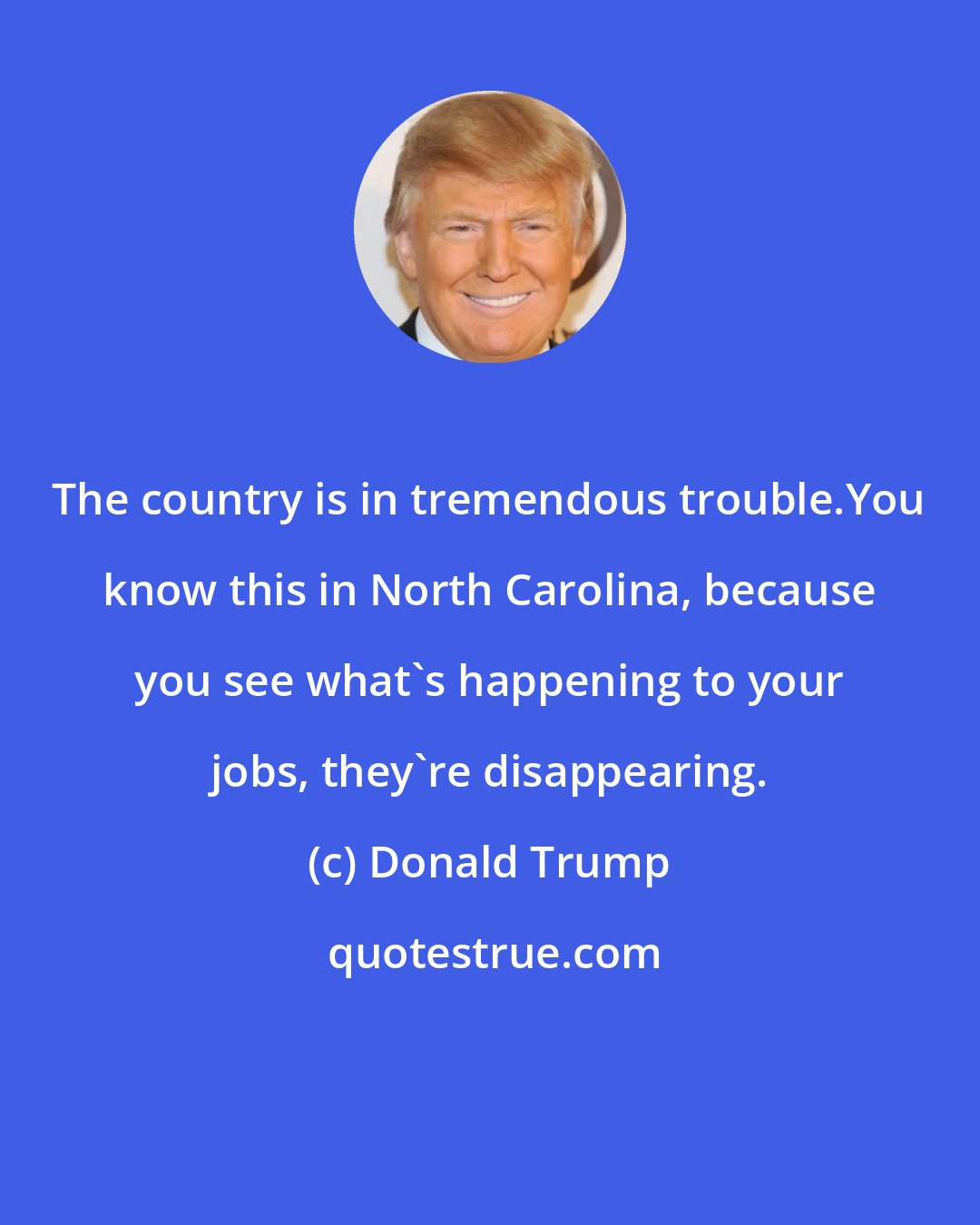 Donald Trump: The country is in tremendous trouble.You know this in North Carolina, because you see what's happening to your jobs, they're disappearing.