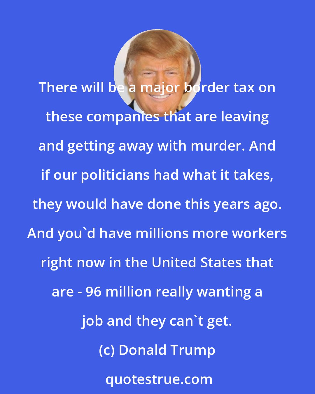 Donald Trump: There will be a major border tax on these companies that are leaving and getting away with murder. And if our politicians had what it takes, they would have done this years ago. And you'd have millions more workers right now in the United States that are - 96 million really wanting a job and they can't get.