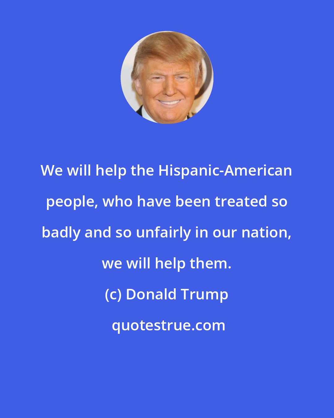 Donald Trump: We will help the Hispanic-American people, who have been treated so badly and so unfairly in our nation, we will help them.