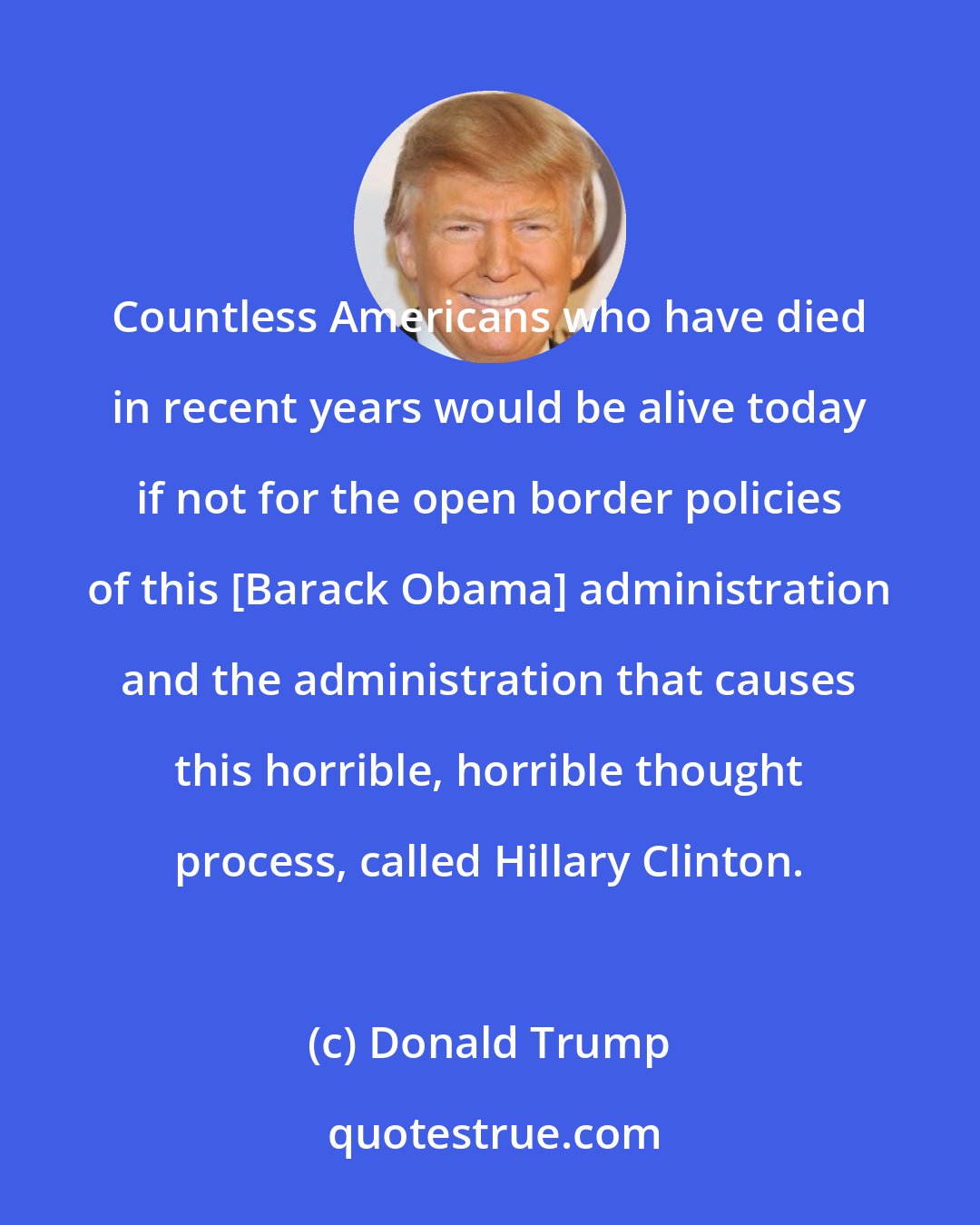 Donald Trump: Countless Americans who have died in recent years would be alive today if not for the open border policies of this [Barack Obama] administration and the administration that causes this horrible, horrible thought process, called Hillary Clinton.