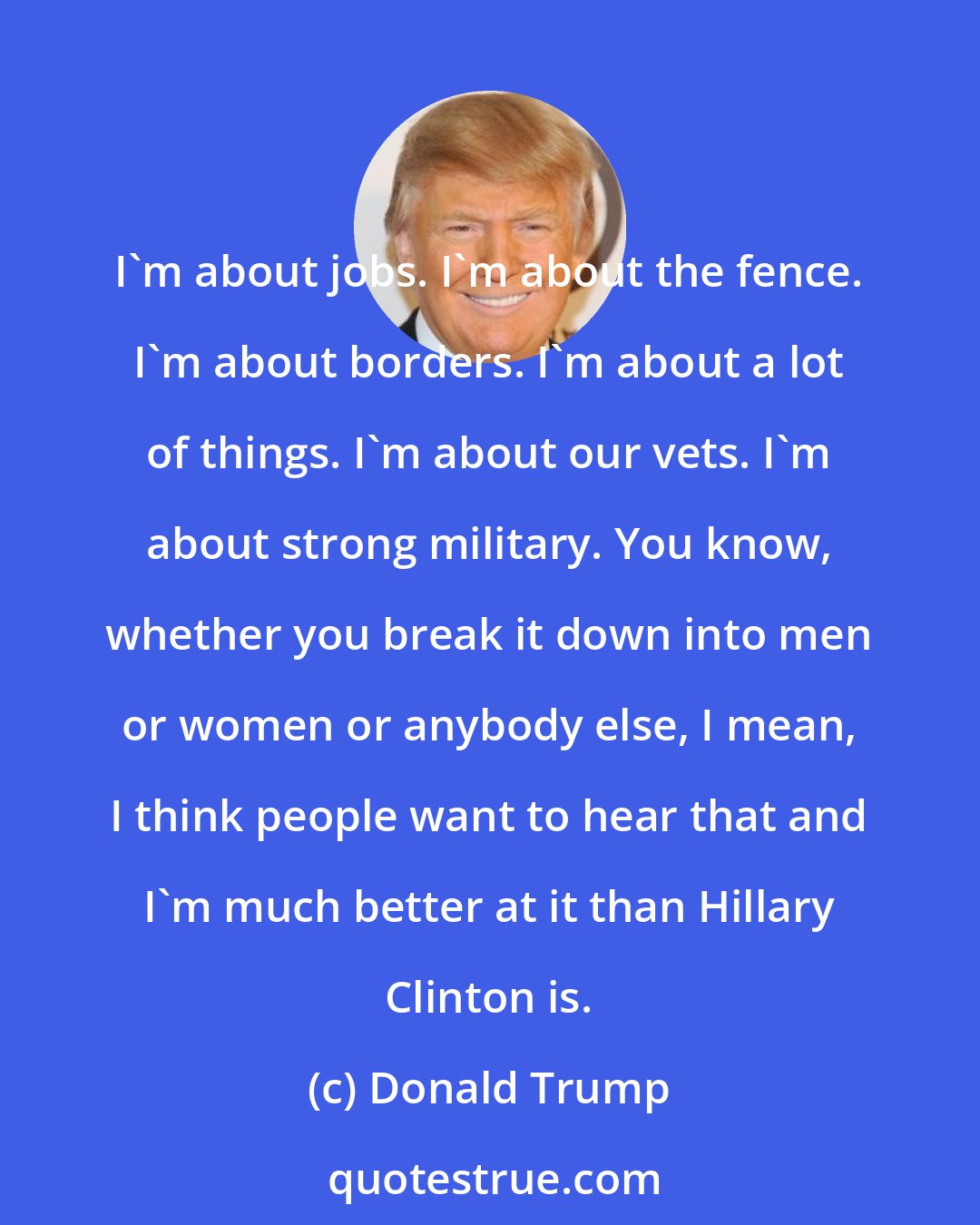 Donald Trump: I'm about jobs. I'm about the fence. I'm about borders. I'm about a lot of things. I'm about our vets. I'm about strong military. You know, whether you break it down into men or women or anybody else, I mean, I think people want to hear that and I'm much better at it than Hillary Clinton is.