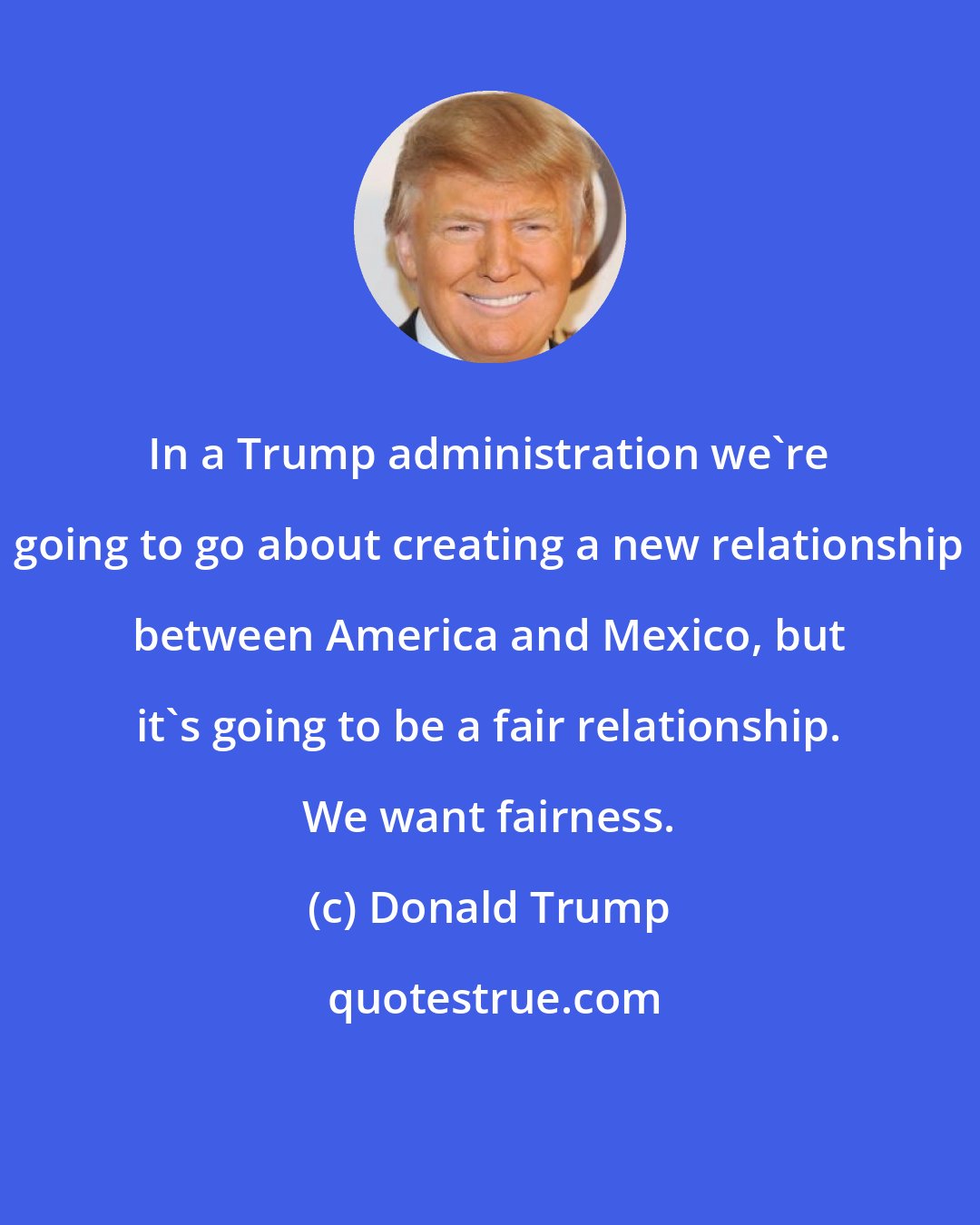 Donald Trump: In a Trump administration we're going to go about creating a new relationship between America and Mexico, but it's going to be a fair relationship. We want fairness.