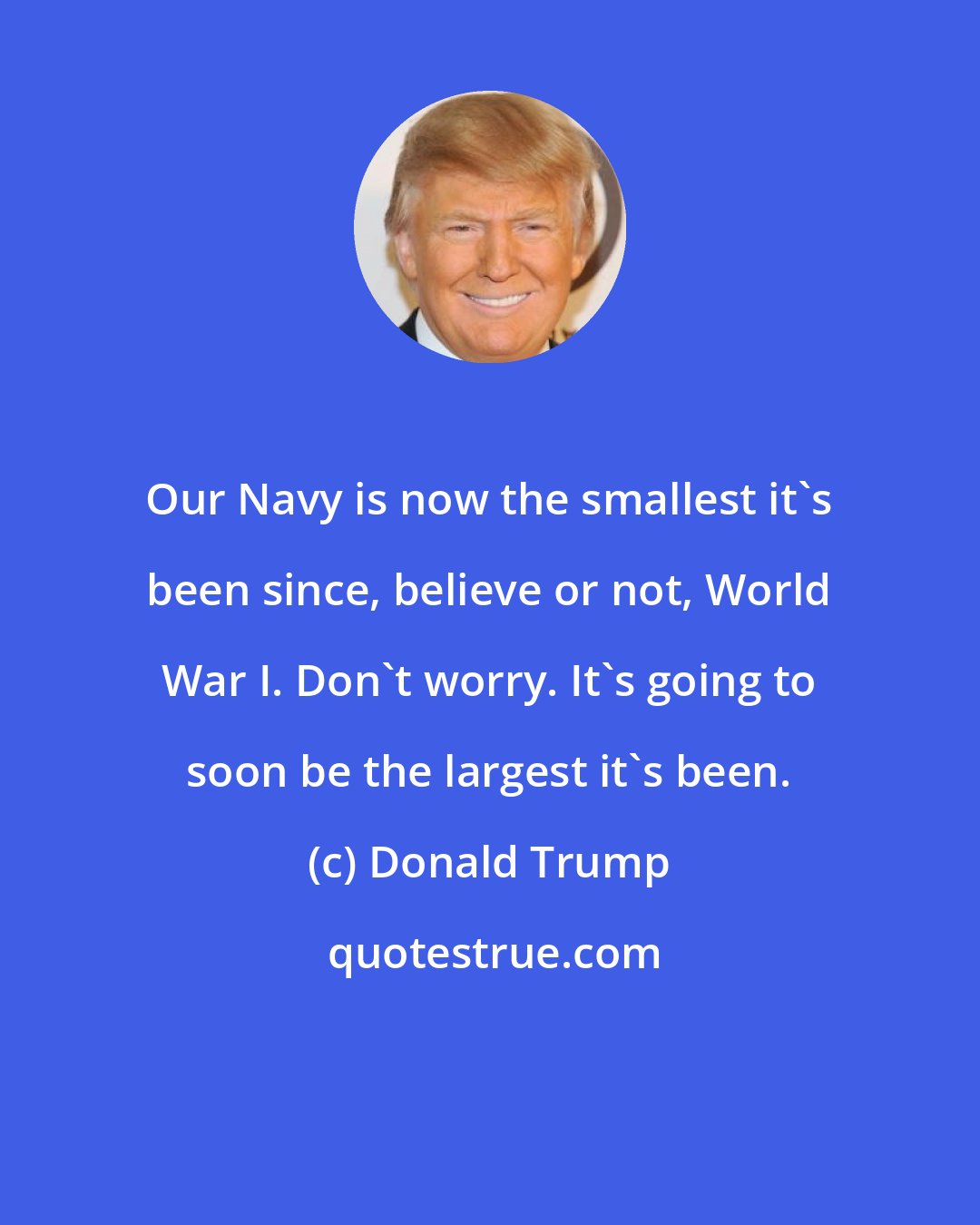 Donald Trump: Our Navy is now the smallest it's been since, believe or not, World War I. Don't worry. It's going to soon be the largest it's been.