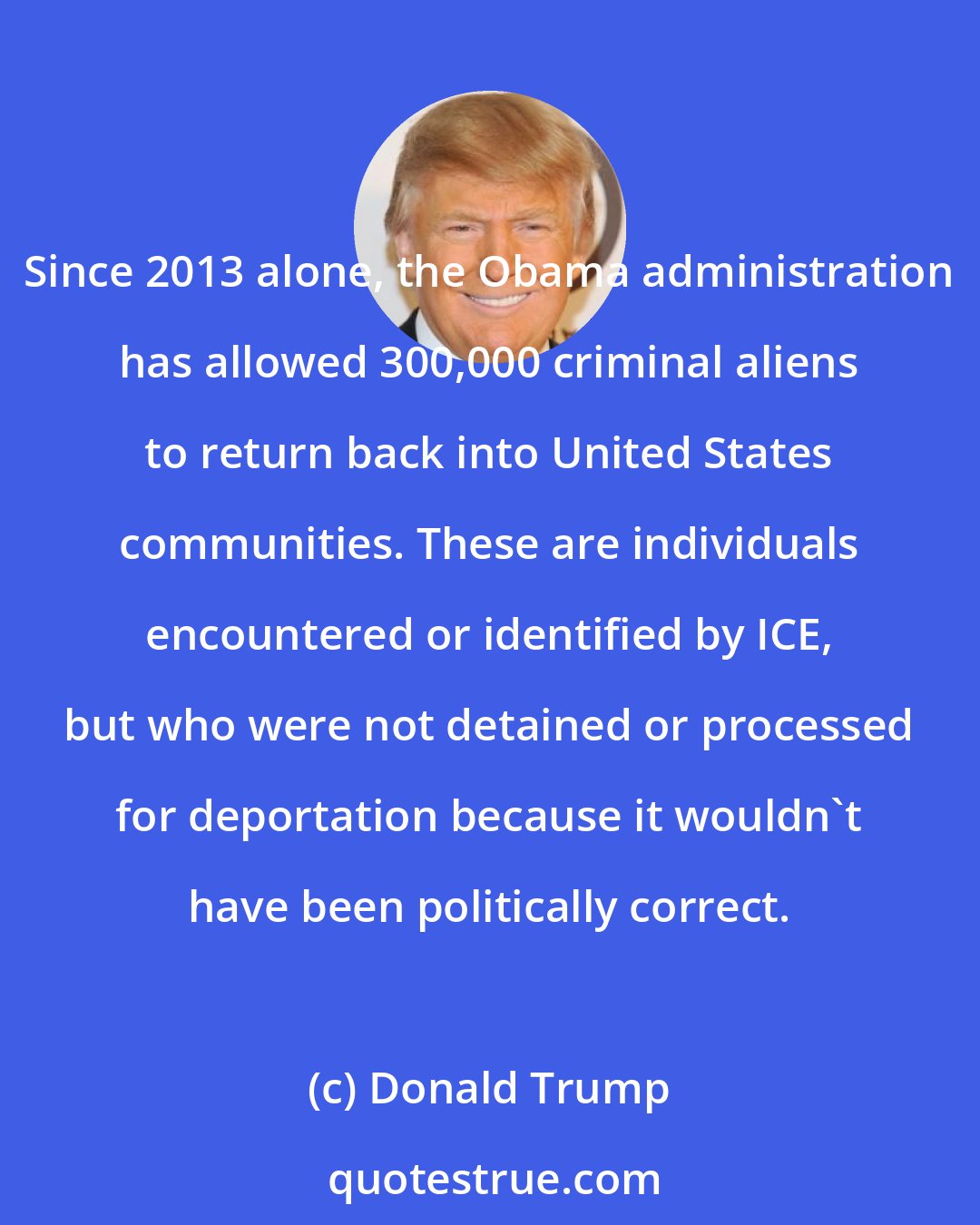 Donald Trump: Since 2013 alone, the Obama administration has allowed 300,000 criminal aliens to return back into United States communities. These are individuals encountered or identified by ICE, but who were not detained or processed for deportation because it wouldn't have been politically correct.