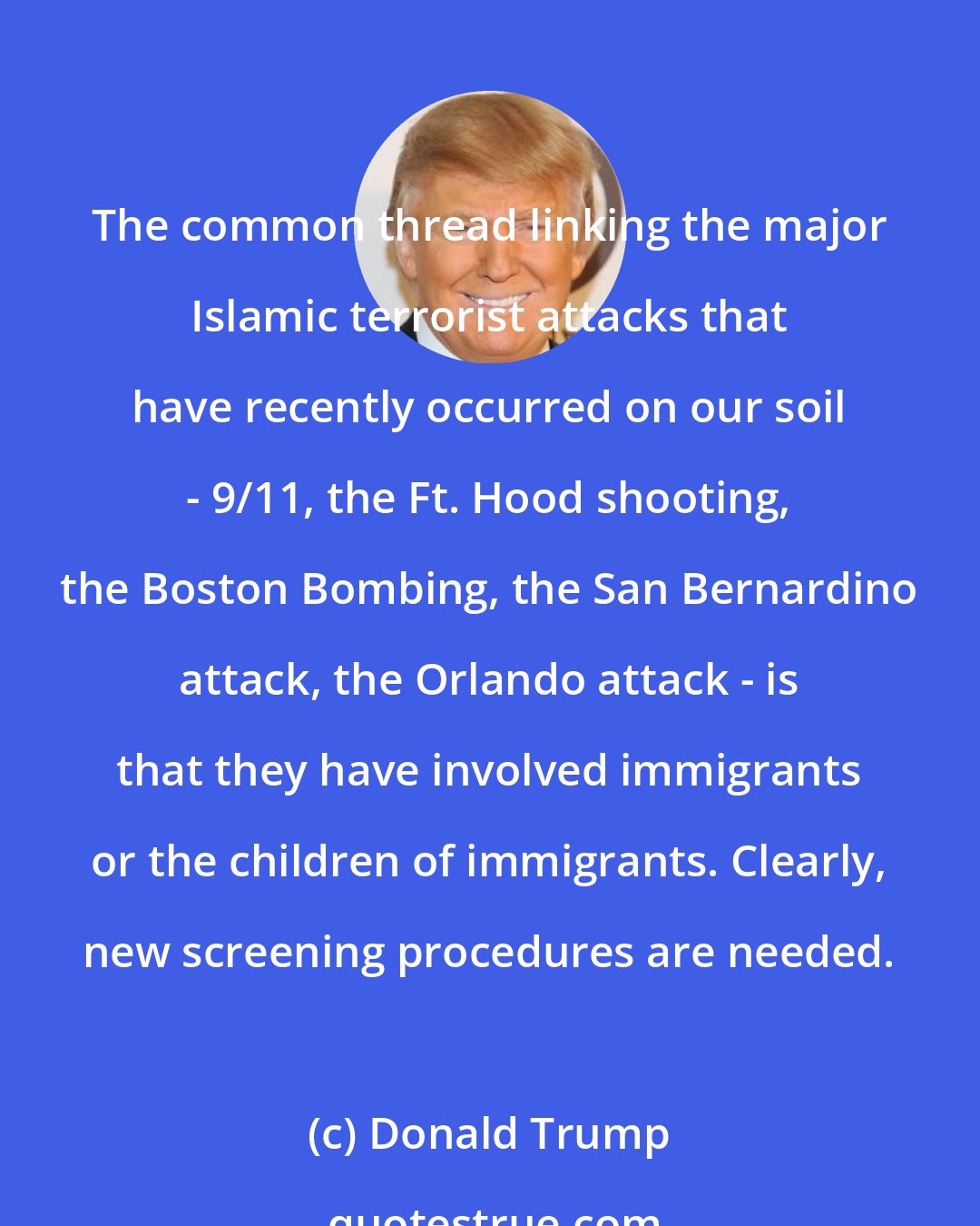 Donald Trump: The common thread linking the major Islamic terrorist attacks that have recently occurred on our soil - 9/11, the Ft. Hood shooting, the Boston Bombing, the San Bernardino attack, the Orlando attack - is that they have involved immigrants or the children of immigrants. Clearly, new screening procedures are needed.