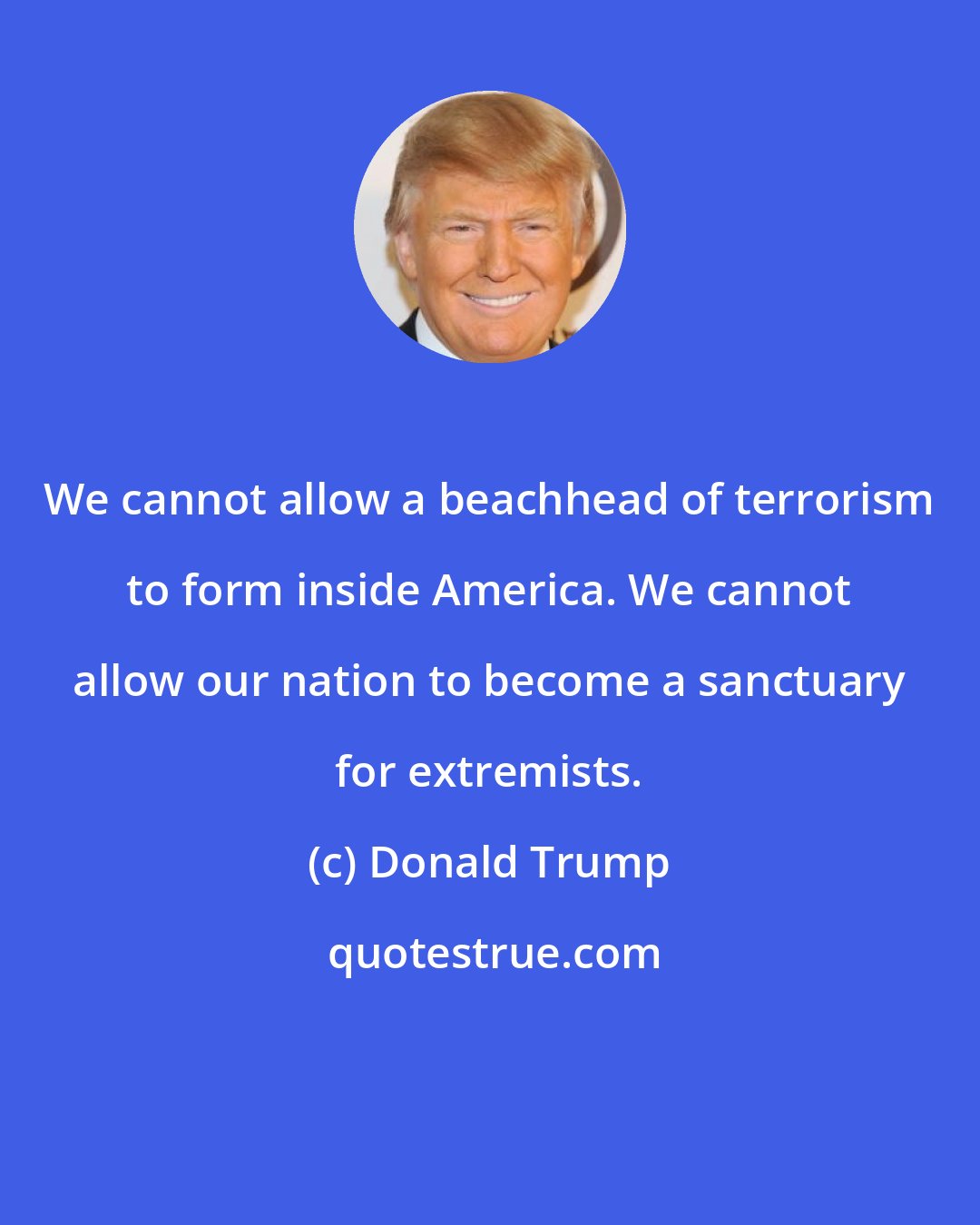 Donald Trump: We cannot allow a beachhead of terrorism to form inside America. We cannot allow our nation to become a sanctuary for extremists.