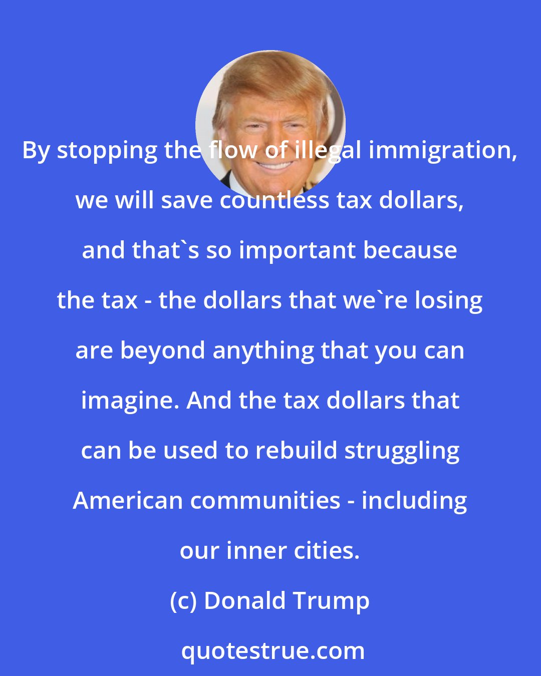 Donald Trump: By stopping the flow of illegal immigration, we will save countless tax dollars, and that's so important because the tax - the dollars that we're losing are beyond anything that you can imagine. And the tax dollars that can be used to rebuild struggling American communities - including our inner cities.