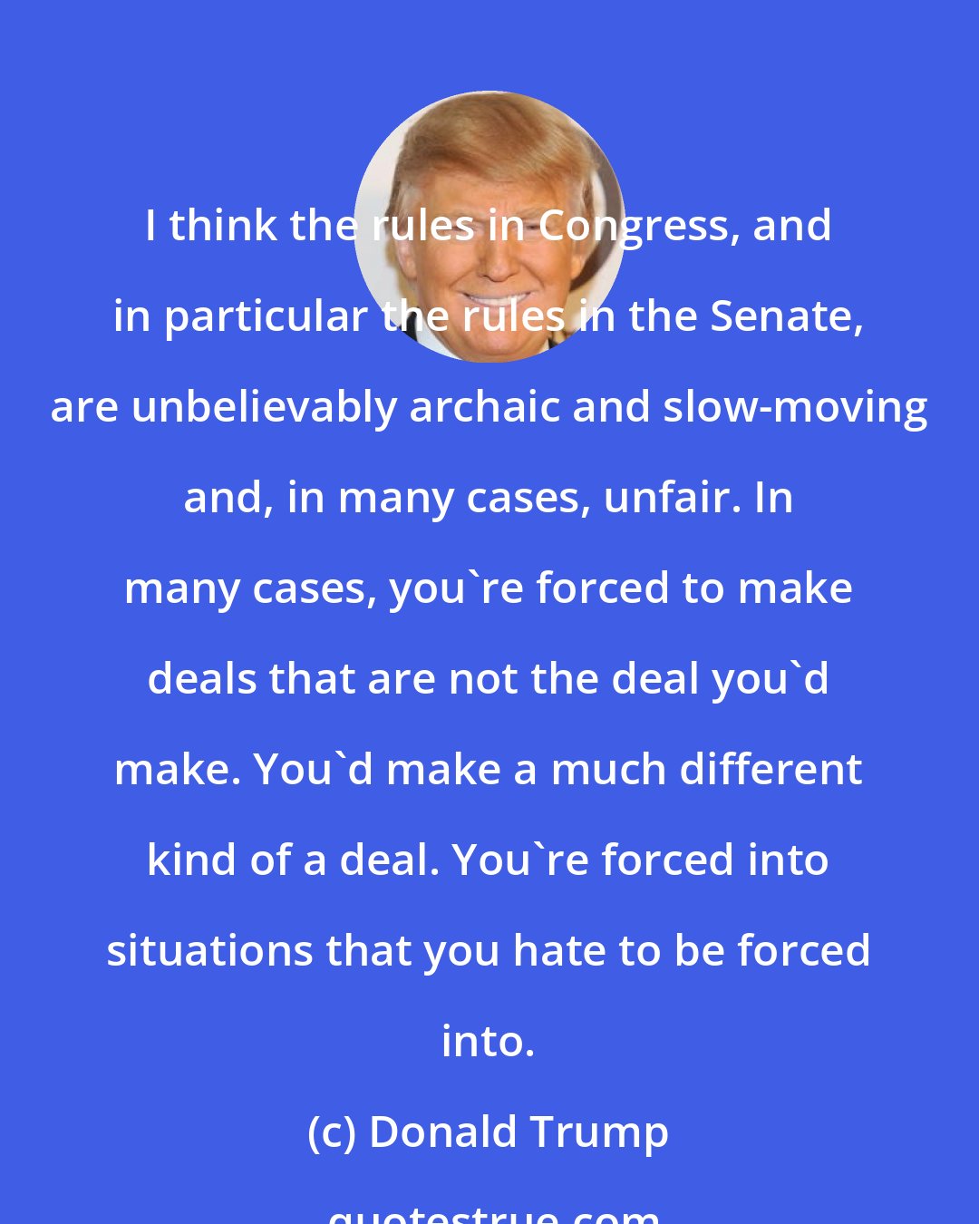 Donald Trump: I think the rules in Congress, and in particular the rules in the Senate, are unbelievably archaic and slow-moving and, in many cases, unfair. In many cases, you're forced to make deals that are not the deal you'd make. You'd make a much different kind of a deal. You're forced into situations that you hate to be forced into.