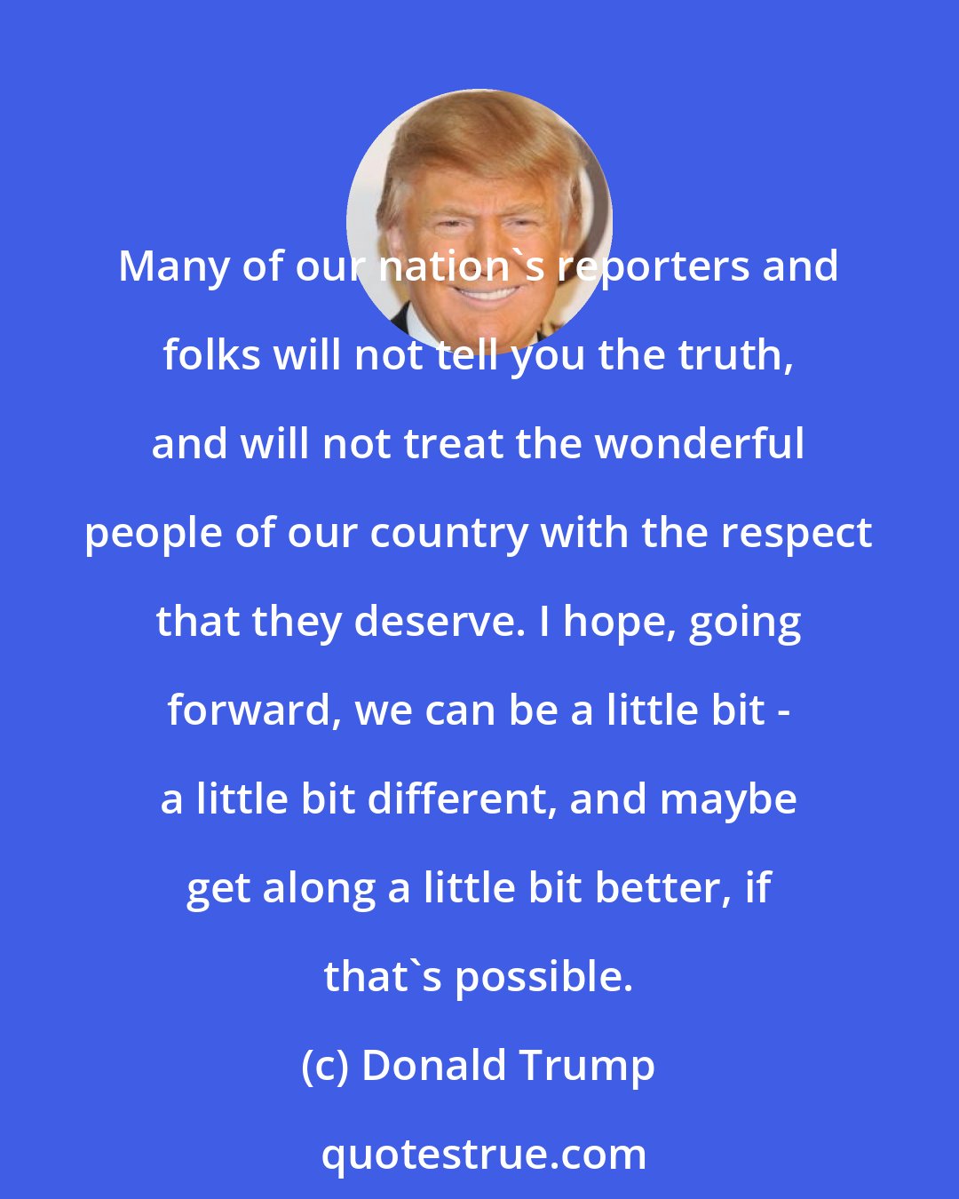 Donald Trump: Many of our nation's reporters and folks will not tell you the truth, and will not treat the wonderful people of our country with the respect that they deserve. I hope, going forward, we can be a little bit - a little bit different, and maybe get along a little bit better, if that's possible.