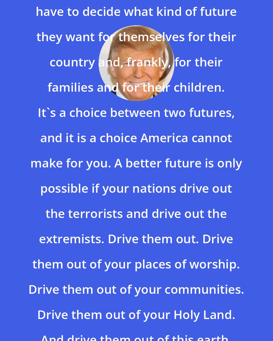 Donald Trump: The nations of the Middle East will have to decide what kind of future they want for themselves for their country and, frankly, for their families and for their children. It's a choice between two futures, and it is a choice America cannot make for you. A better future is only possible if your nations drive out the terrorists and drive out the extremists. Drive them out. Drive them out of your places of worship. Drive them out of your communities. Drive them out of your Holy Land. And drive them out of this earth.