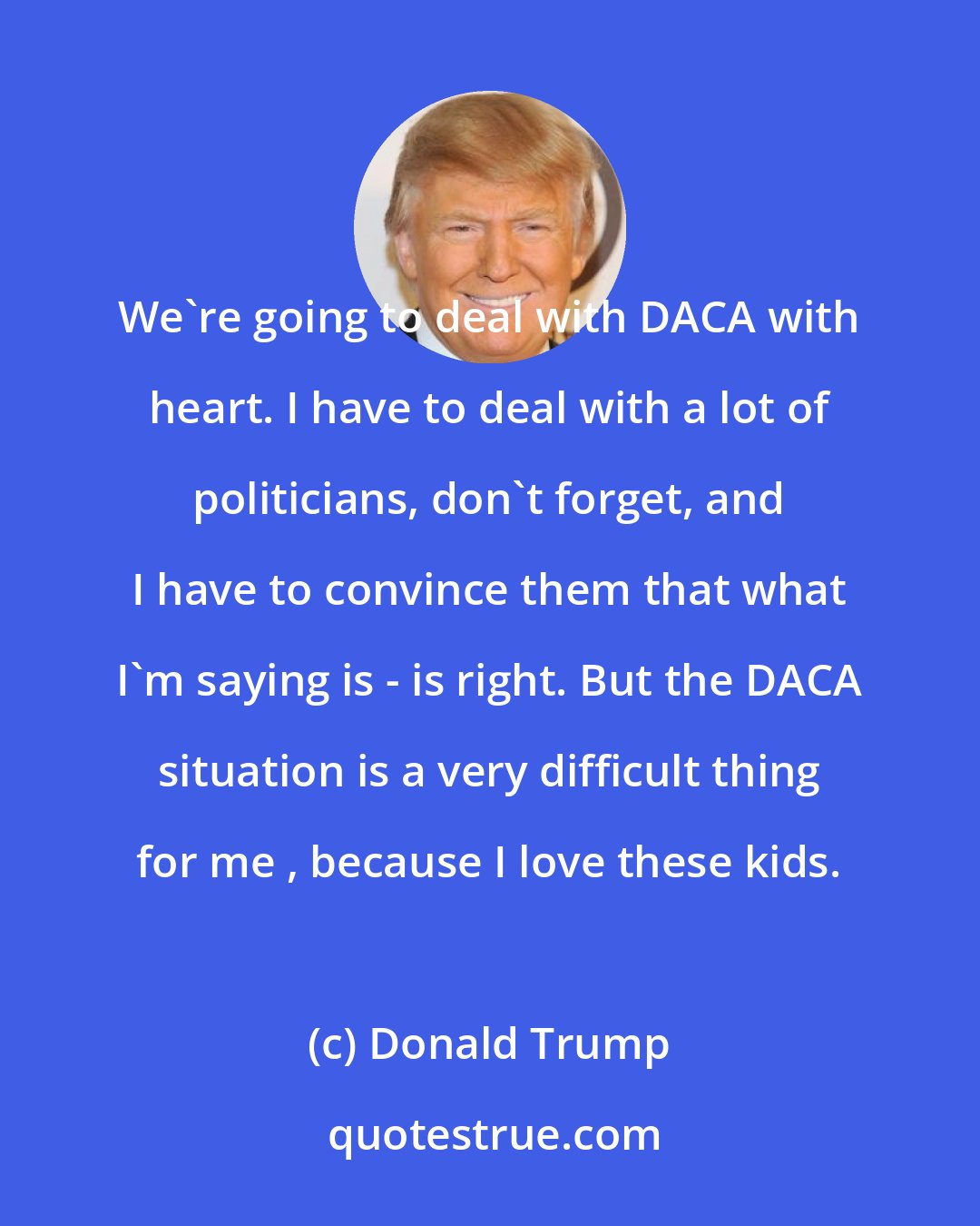 Donald Trump: We're going to deal with DACA with heart. I have to deal with a lot of politicians, don't forget, and I have to convince them that what I'm saying is - is right. But the DACA situation is a very difficult thing for me , because I love these kids.