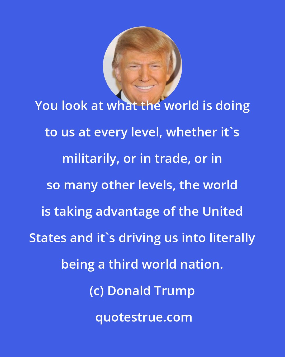 Donald Trump: You look at what the world is doing to us at every level, whether it's militarily, or in trade, or in so many other levels, the world is taking advantage of the United States and it's driving us into literally being a third world nation.