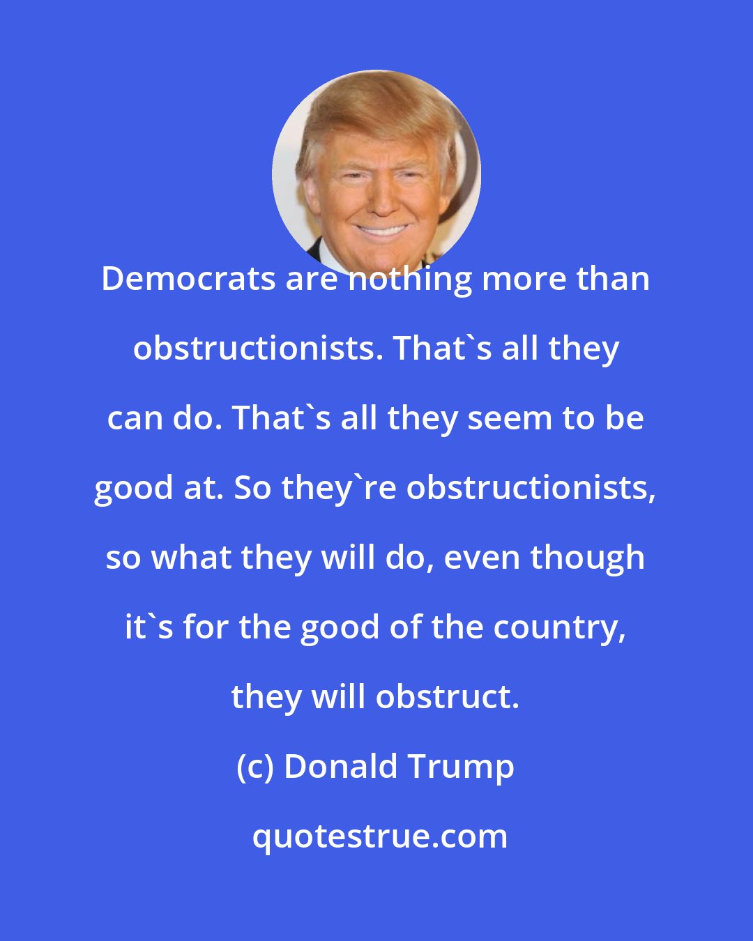 Donald Trump: Democrats are nothing more than obstructionists. That's all they can do. That's all they seem to be good at. So they're obstructionists, so what they will do, even though it's for the good of the country, they will obstruct.