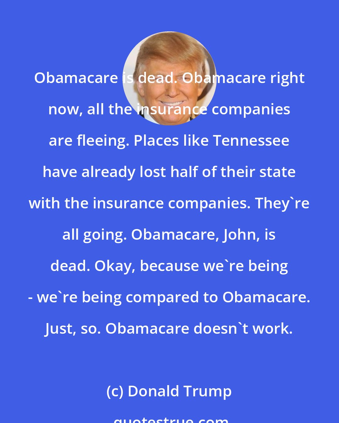 Donald Trump: Obamacare is dead. Obamacare right now, all the insurance companies are fleeing. Places like Tennessee have already lost half of their state with the insurance companies. They're all going. Obamacare, John, is dead. Okay, because we're being - we're being compared to Obamacare. Just, so. Obamacare doesn't work.