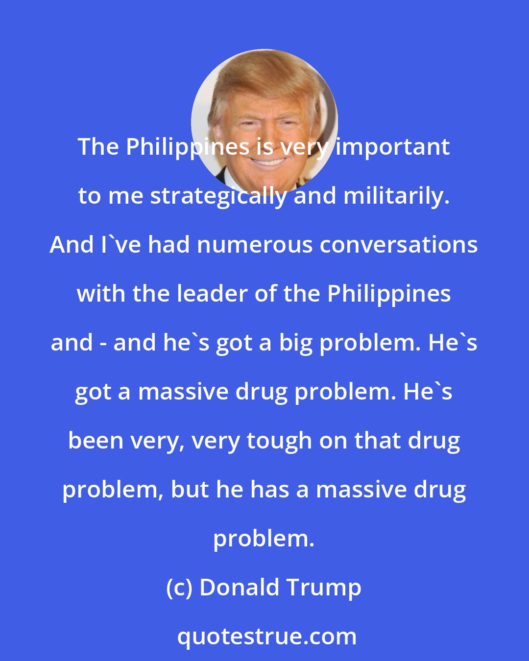 Donald Trump: The Philippines is very important to me strategically and militarily. And I've had numerous conversations with the leader of the Philippines and - and he's got a big problem. He's got a massive drug problem. He's been very, very tough on that drug problem, but he has a massive drug problem.