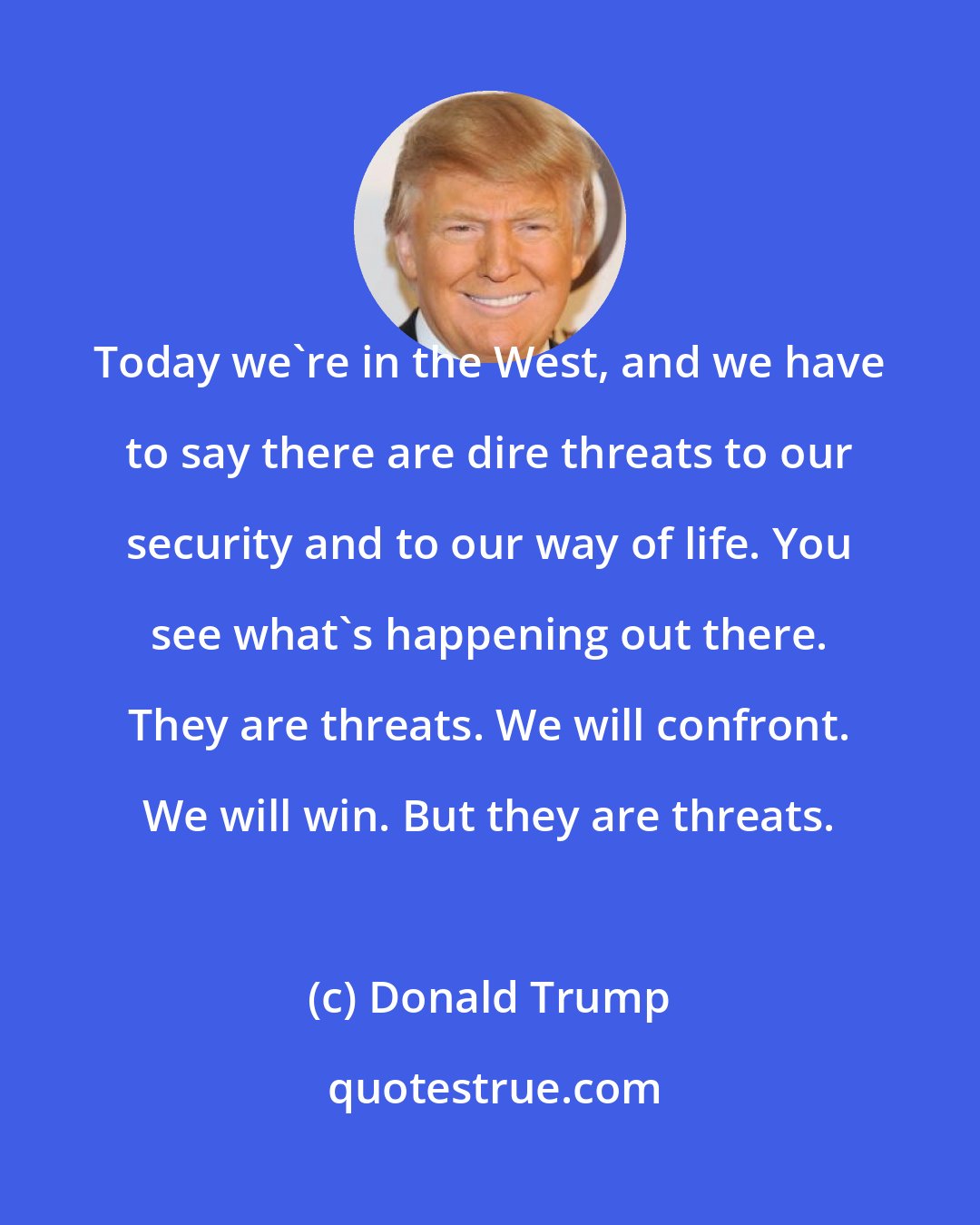 Donald Trump: Today we're in the West, and we have to say there are dire threats to our security and to our way of life. You see what's happening out there. They are threats. We will confront. We will win. But they are threats.