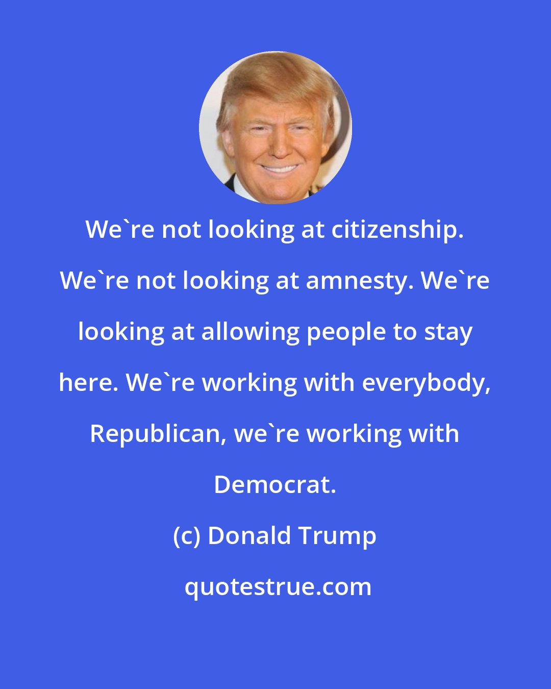 Donald Trump: We're not looking at citizenship. We're not looking at amnesty. We're looking at allowing people to stay here. We're working with everybody, Republican, we're working with Democrat.