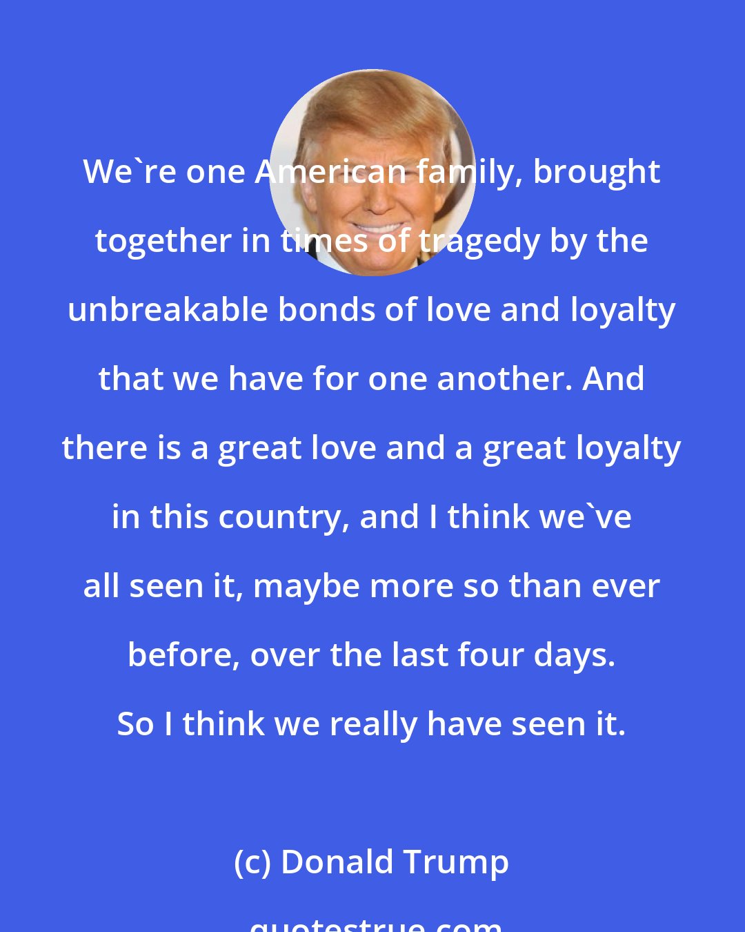 Donald Trump: We're one American family, brought together in times of tragedy by the unbreakable bonds of love and loyalty that we have for one another. And there is a great love and a great loyalty in this country, and I think we've all seen it, maybe more so than ever before, over the last four days. So I think we really have seen it.