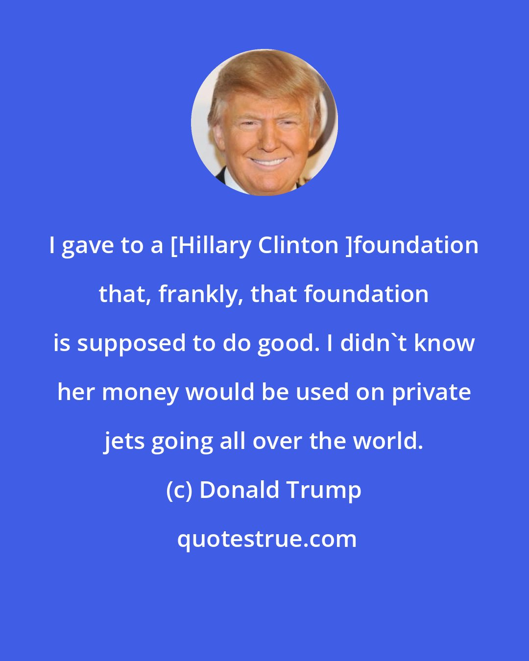 Donald Trump: I gave to a [Hillary Clinton ]foundation that, frankly, that foundation is supposed to do good. I didn't know her money would be used on private jets going all over the world.