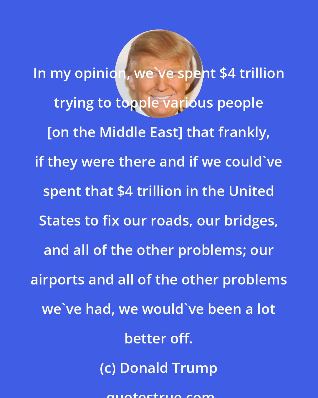 Donald Trump: In my opinion, we've spent $4 trillion trying to topple various people [on the Middle East] that frankly, if they were there and if we could've spent that $4 trillion in the United States to fix our roads, our bridges, and all of the other problems; our airports and all of the other problems we've had, we would've been a lot better off.