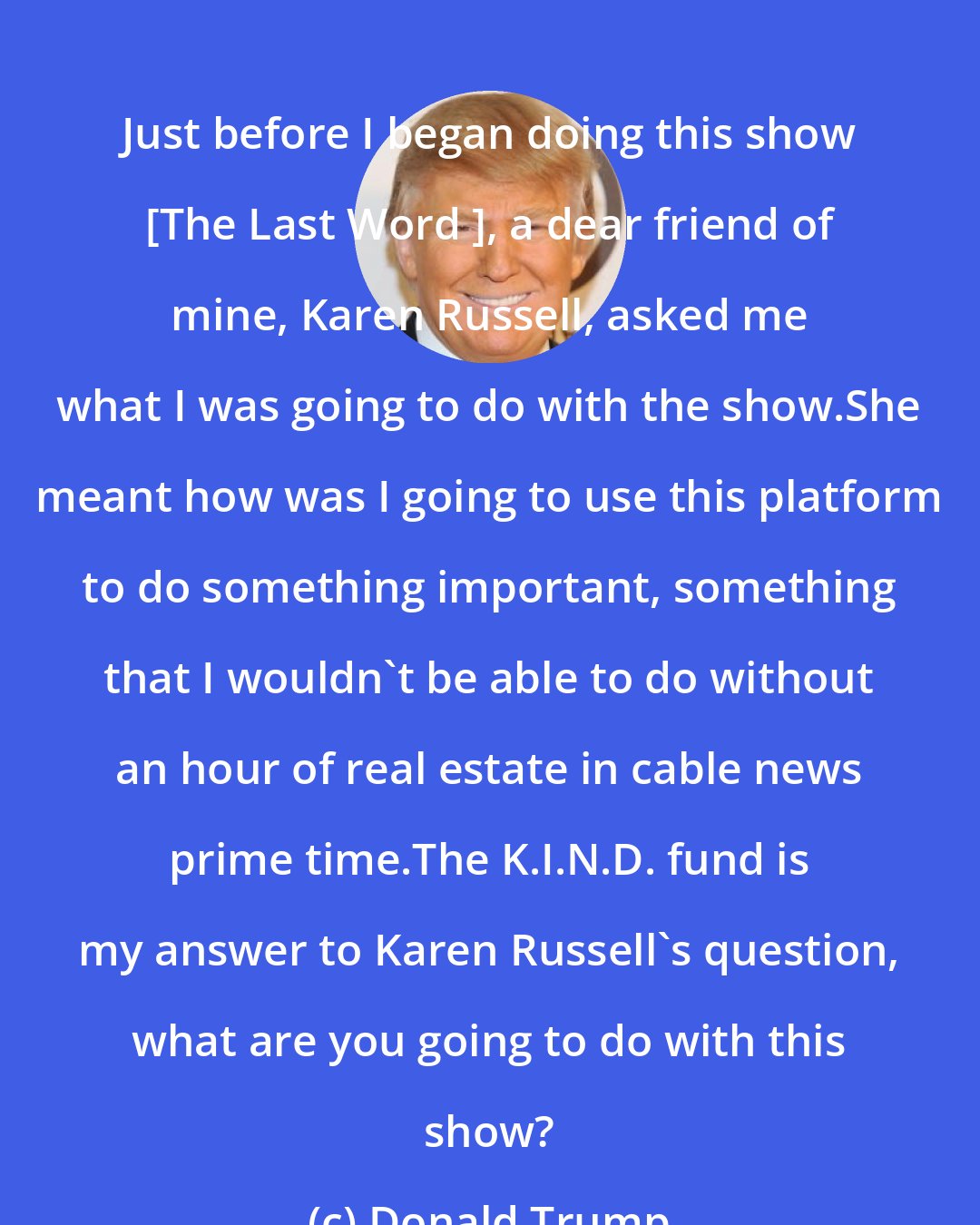 Donald Trump: Just before I began doing this show [The Last Word ], a dear friend of mine, Karen Russell, asked me what I was going to do with the show.She meant how was I going to use this platform to do something important, something that I wouldn`t be able to do without an hour of real estate in cable news prime time.The K.I.N.D. fund is my answer to Karen Russell`s question, what are you going to do with this show?