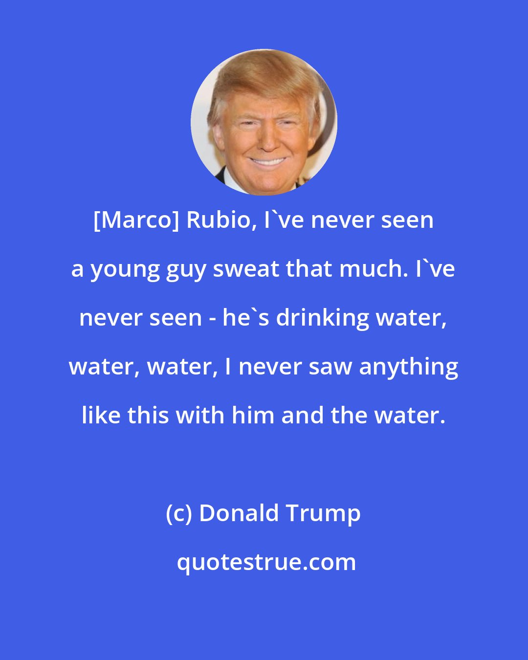 Donald Trump: [Marco] Rubio, I've never seen a young guy sweat that much. I've never seen - he's drinking water, water, water, I never saw anything like this with him and the water.