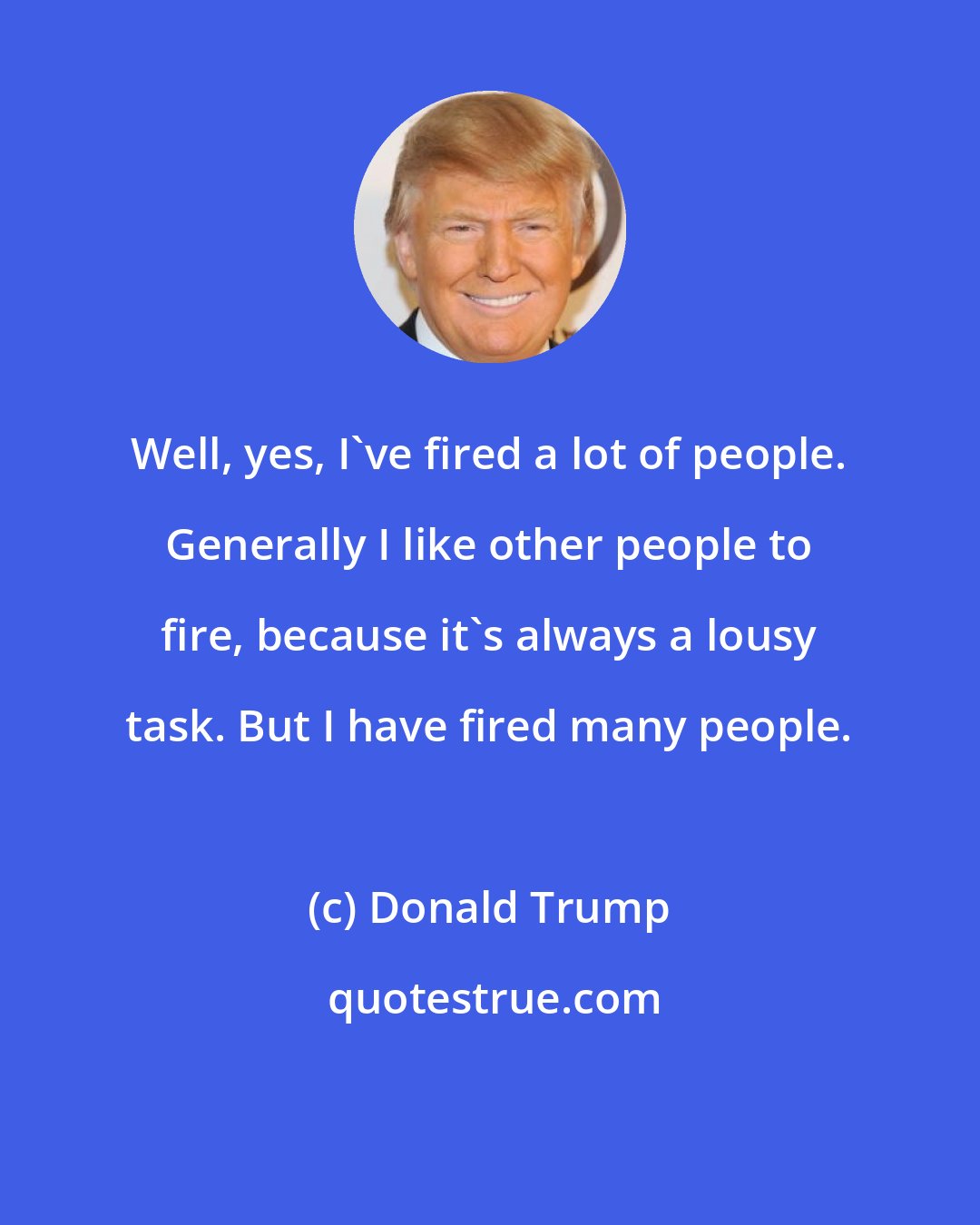 Donald Trump: Well, yes, I've fired a lot of people. Generally I like other people to fire, because it's always a lousy task. But I have fired many people.