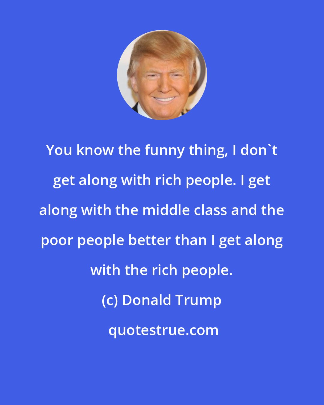 Donald Trump: You know the funny thing, I don't get along with rich people. I get along with the middle class and the poor people better than I get along with the rich people.