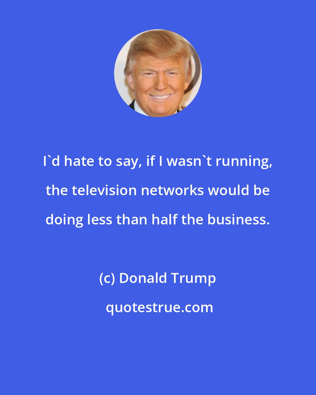 Donald Trump: I'd hate to say, if I wasn't running, the television networks would be doing less than half the business.