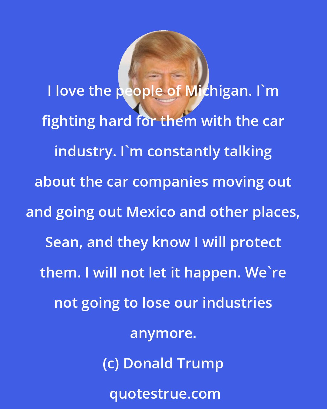 Donald Trump: I love the people of Michigan. I'm fighting hard for them with the car industry. I'm constantly talking about the car companies moving out and going out Mexico and other places, Sean, and they know I will protect them. I will not let it happen. We're not going to lose our industries anymore.