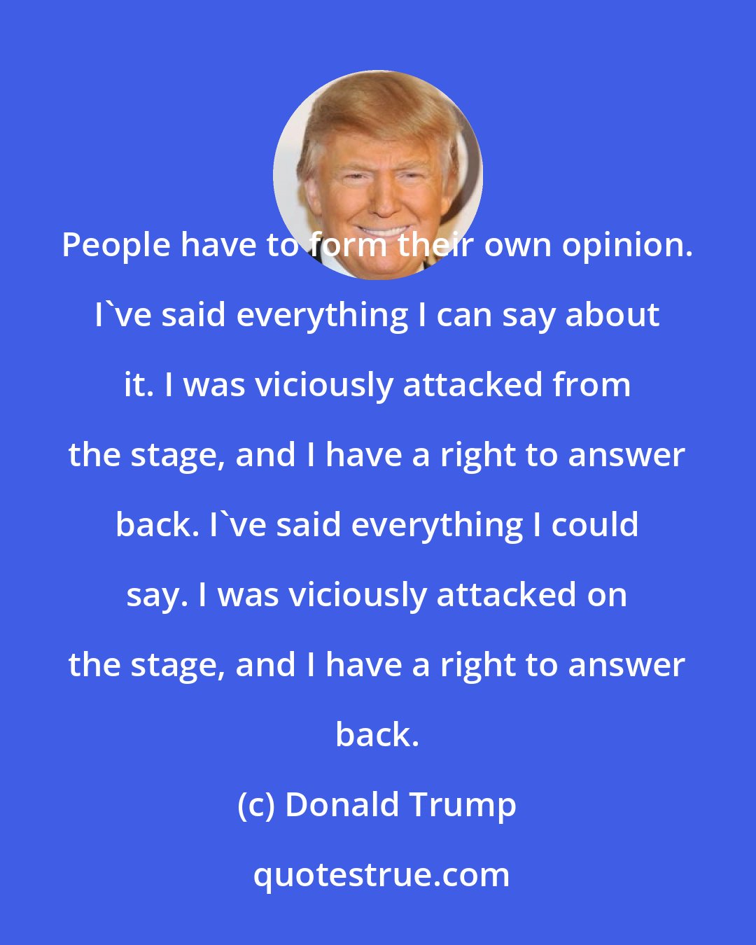 Donald Trump: People have to form their own opinion. I've said everything I can say about it. I was viciously attacked from the stage, and I have a right to answer back. I've said everything I could say. I was viciously attacked on the stage, and I have a right to answer back.