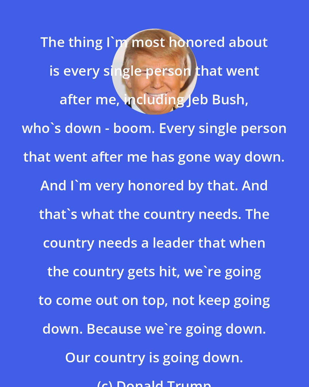 Donald Trump: The thing I'm most honored about is every single person that went after me, including Jeb Bush, who's down - boom. Every single person that went after me has gone way down. And I'm very honored by that. And that's what the country needs. The country needs a leader that when the country gets hit, we're going to come out on top, not keep going down. Because we're going down. Our country is going down.