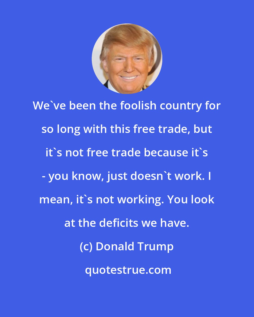 Donald Trump: We've been the foolish country for so long with this free trade, but it's not free trade because it's - you know, just doesn't work. I mean, it's not working. You look at the deficits we have.