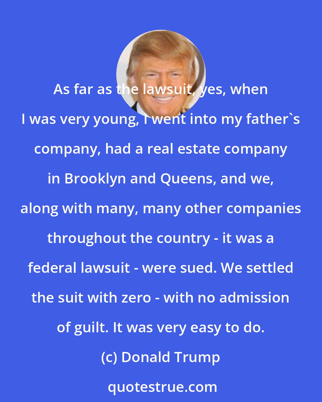 Donald Trump: As far as the lawsuit, yes, when I was very young, I went into my father's company, had a real estate company in Brooklyn and Queens, and we, along with many, many other companies throughout the country - it was a federal lawsuit - were sued. We settled the suit with zero - with no admission of guilt. It was very easy to do.