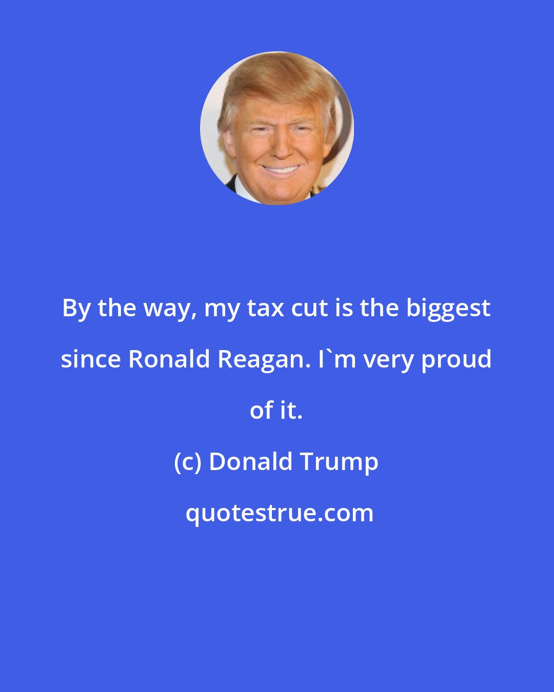 Donald Trump: By the way, my tax cut is the biggest since Ronald Reagan. I'm very proud of it.