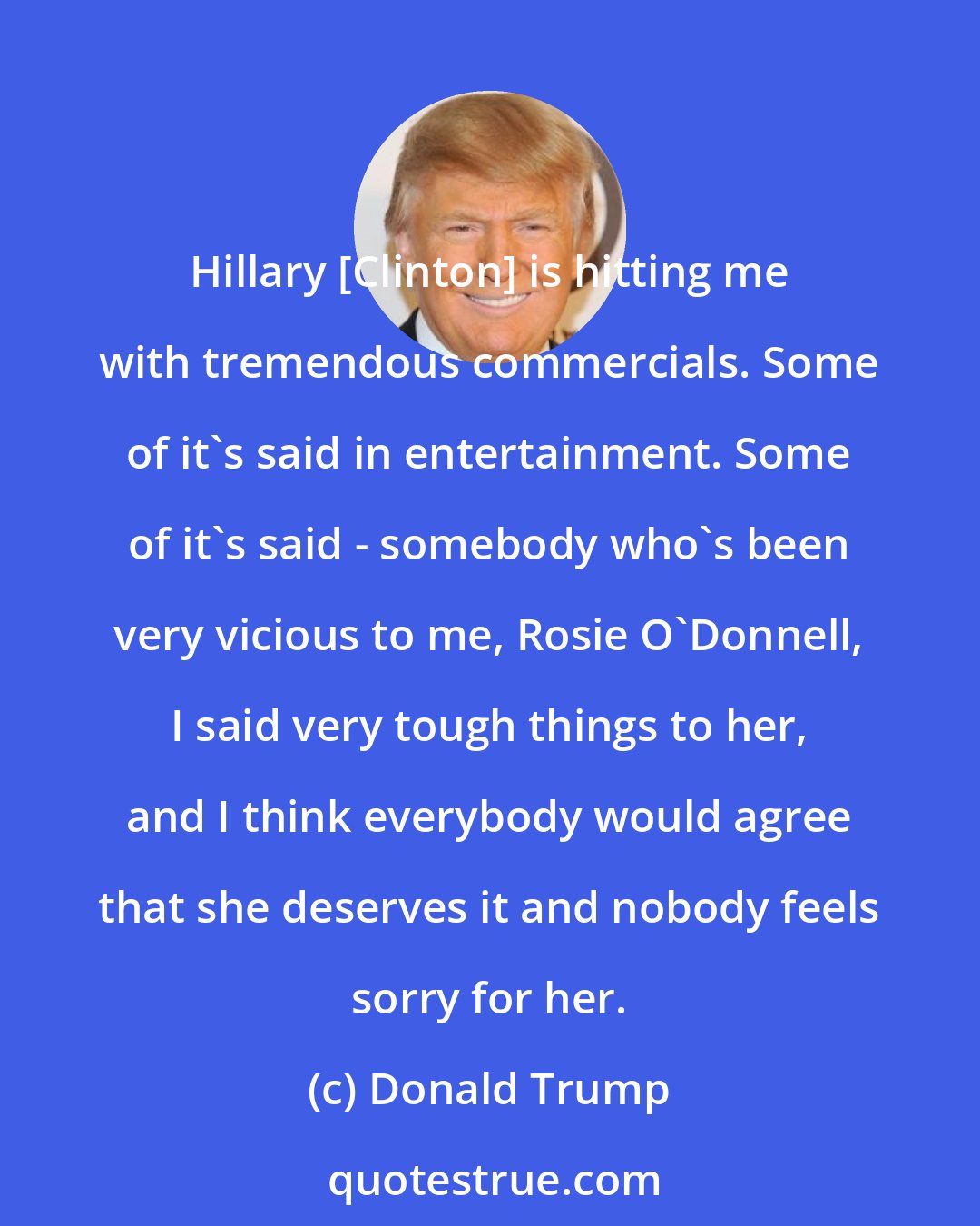 Donald Trump: Hillary [Clinton] is hitting me with tremendous commercials. Some of it's said in entertainment. Some of it's said - somebody who's been very vicious to me, Rosie O'Donnell, I said very tough things to her, and I think everybody would agree that she deserves it and nobody feels sorry for her.