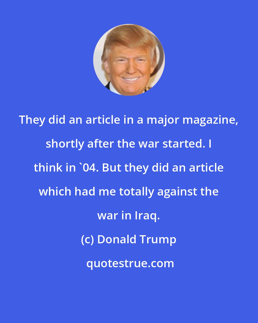 Donald Trump: They did an article in a major magazine, shortly after the war started. I think in '04. But they did an article which had me totally against the war in Iraq.