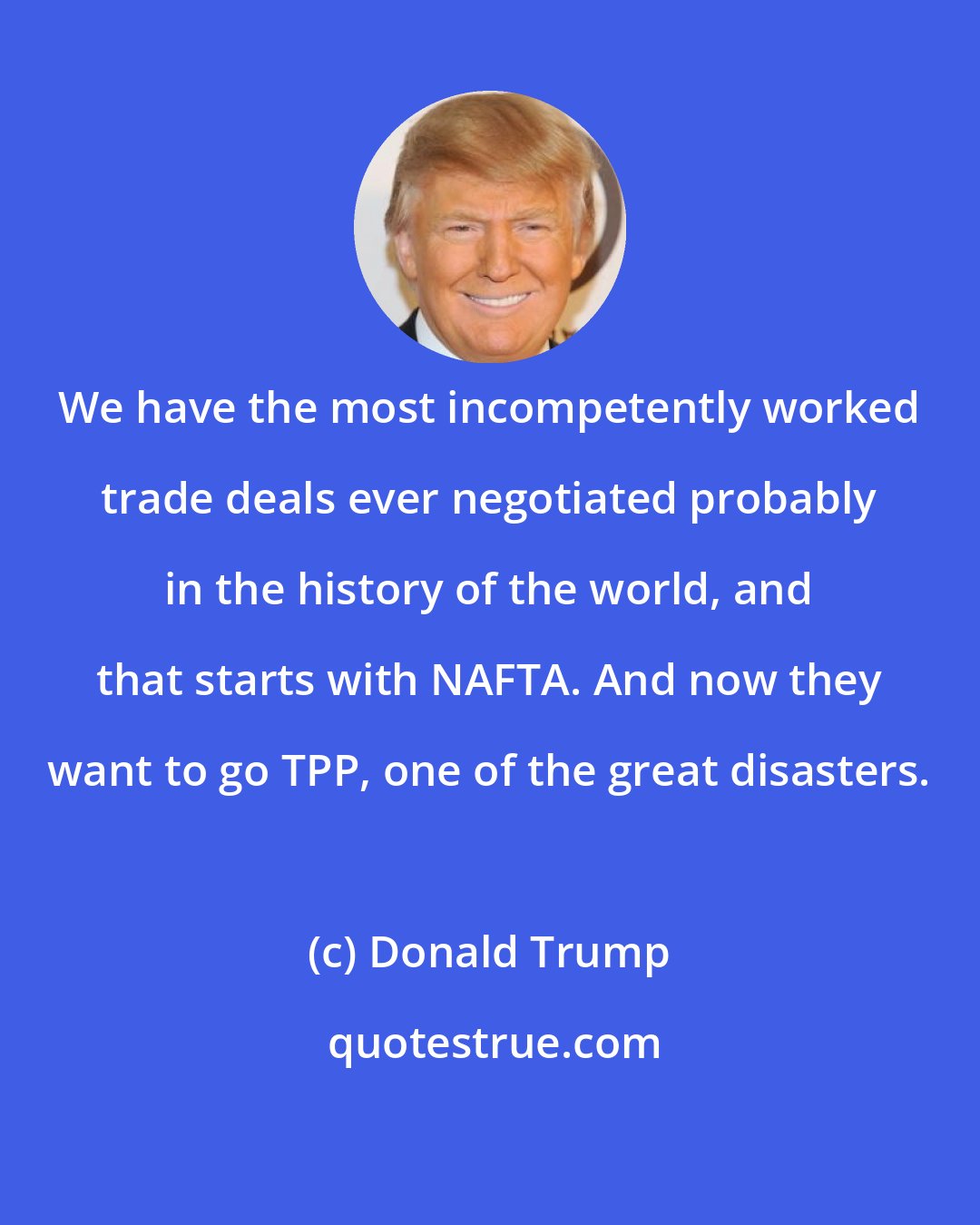 Donald Trump: We have the most incompetently worked trade deals ever negotiated probably in the history of the world, and that starts with NAFTA. And now they want to go TPP, one of the great disasters.