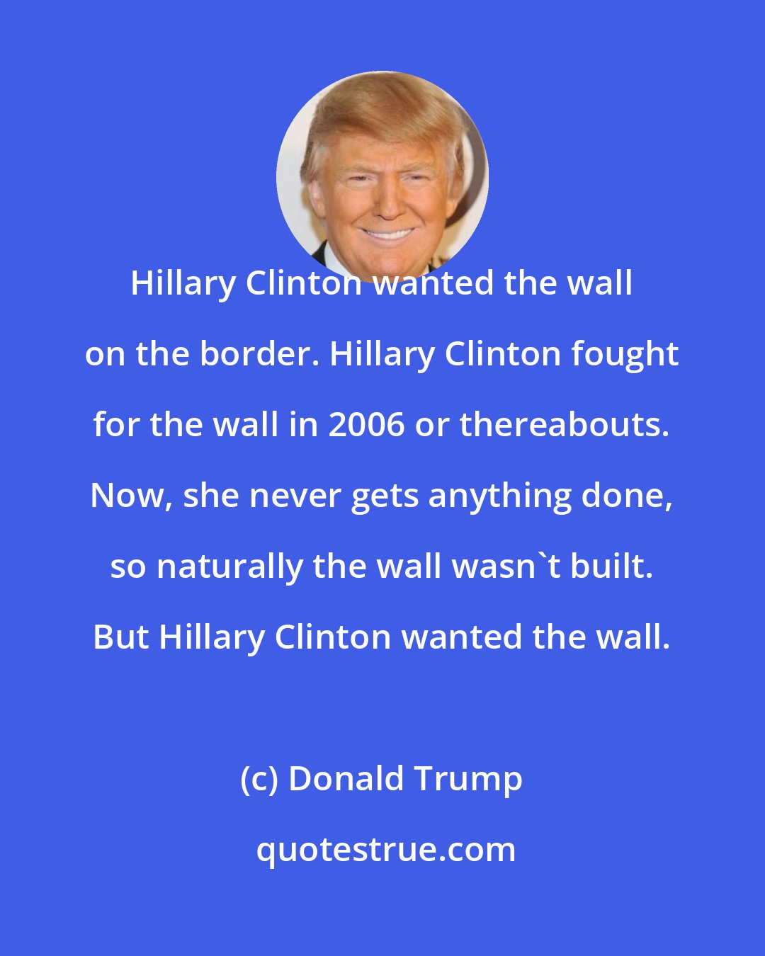 Donald Trump: Hillary Clinton wanted the wall on the border. Hillary Clinton fought for the wall in 2006 or thereabouts. Now, she never gets anything done, so naturally the wall wasn't built. But Hillary Clinton wanted the wall.