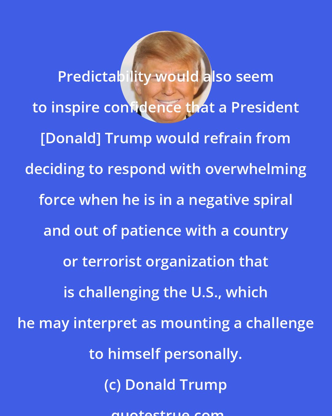 Donald Trump: Predictability would also seem to inspire confidence that a President [Donald] Trump would refrain from deciding to respond with overwhelming force when he is in a negative spiral and out of patience with a country or terrorist organization that is challenging the U.S., which he may interpret as mounting a challenge to himself personally.